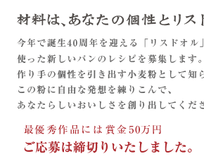 今年で誕生40周年を迎える「リスドオル」を使った新しいパンのレシピを募集します。作り手の個性を引き出す小麦粉として知られるこの粉に自由な発想を練りこんで、あなたらしいおいしさを創り出してください。最優秀作品には賞金50万円	ご応募は締切りいたしました。