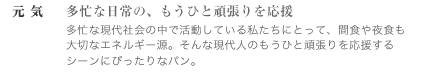 元気　～多忙な日常の、もうひと頑張りを応援　多忙な現代社会の中で活動している私たちにとって、間食や夜食も大切なエネルギー源。 そんな現代人のもうひと頑張りを応援するシーンにぴったりなパン。