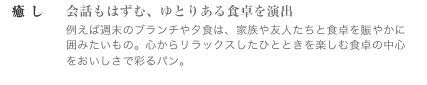 癒し　～会話もはずむ、ゆとりある食卓を演出　例えば週末のブランチや夕食は、家族や友人たちと食卓を賑やかに囲みたいもの。 心からリラックスしたひとときを楽しむ食卓の中心をおいしさで彩るパン。