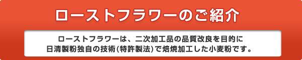 ローストフラワーのご紹介 ローストフラワーは、二次加工品の品質改良を目的に日清製粉独自の技術(特許製法)で焙焼加工した小麦粉です。