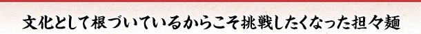 文化として根づいているからこそ挑戦したくなった担々麺