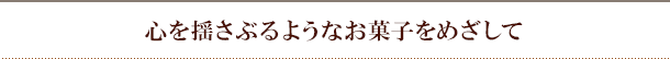 心を揺さぶるようなお菓子をめざして