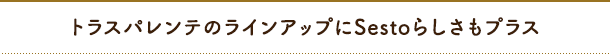 トラスパレンテのラインアップにSestoらしさもプラス