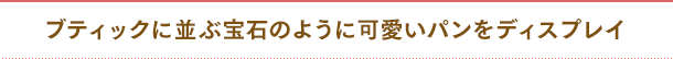 ブティックに並ぶ宝石のように可愛いパンをディスプレイ