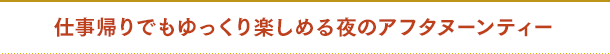 仕事帰りでもゆっくり楽しめる夜のアフタヌーンティー
