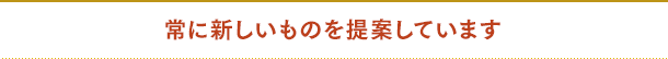 常に新しいものを提案しています