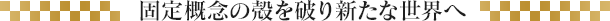 固定概念の殻を破り新たな世界へ