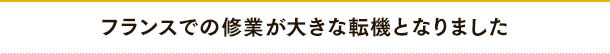フランスでの修業が大きな転機となりました
