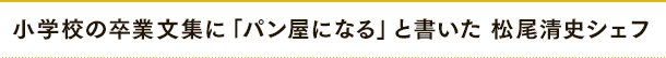 小学校の卒業文集に「パン屋になる」と書いた 松尾清史シェフ