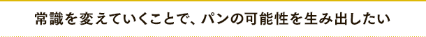 常識を変えていくことで、パンの可能性を生み出したい