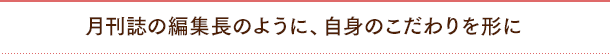 月刊誌の編集長のように、自身のこだわりを形に