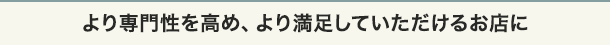 より専門性を高め、より満足していただけるお店に