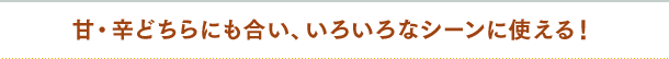 甘・辛どちらにも合い、いろいろなシーンに使える！