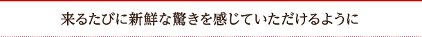 来るたびに新鮮な驚きを感じていただけるように