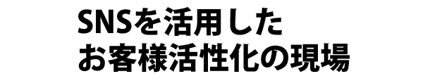 ＳＮＳを活用したお客様活性化の現場