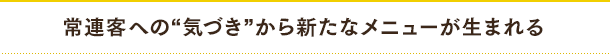 常連客への“気づき”から新たなメニューが生まれる