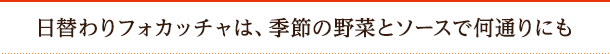 日替わりフォカッチャは、季節の野菜とソースで何通りにも 