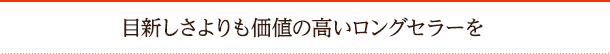 目新しさよりも価値の高いロングセラーを