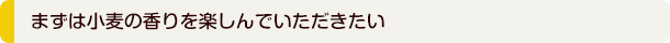 まずは小麦の香りを楽しんでいただきたい