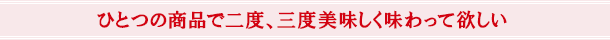 ひとつの商品で二度、三度美味しく味わって欲しい