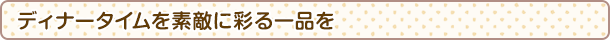 ディナータイムを素敵に彩る一品を