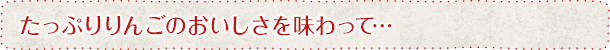 たっぷりりんごのおいしさを味わって…