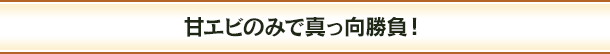 甘エビのみで真っ向勝負！