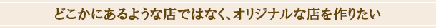 どこかにあるような店ではなく、オリジナルな店を作りたい