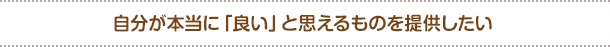 自分が本当に「良い」と思えるものを提供したい