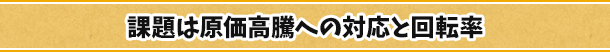 課題は原価高騰への対応と回転率