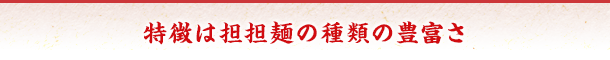 特徴は担担麺の種類の豊富さ