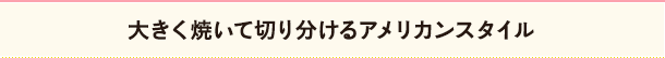 大きく焼いて切り分けるアメリカンスタイル