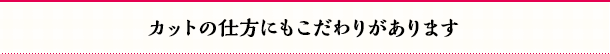 カットの仕方にもこだわりがあります