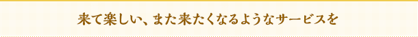 来て楽しい、また来たくなるようなサービスを