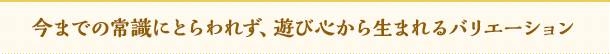 今までの常識にとらわれず、遊び心から生まれるバリエーション