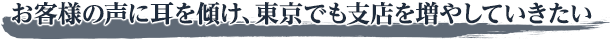 お客様の声に耳を傾け、東京でも支店を増やしていきたい