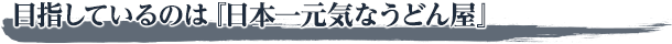 目指しているのは『日本一元気なうどん屋』