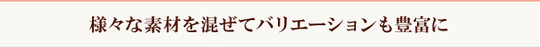  様々な素材を混ぜてバリエーションも豊富に 