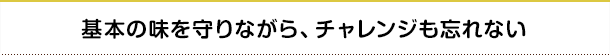 基本の味を守りながら、チャレンジも忘れない