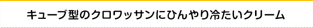 キューブ型のクロワッサンにひんやり冷たいクリーム