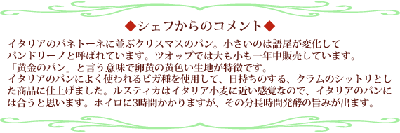 イタリアのパネトーネに並ぶクリスマスのパン。小さいのは語尾が変化してパンドリーノと呼ばれています。ツオップでは大も小も一年中販売しています。
「黄金のパン」と言う意味で卵黄の黄色い生地が特徴です。イタリアのパンによく使われるビガ種を使用して、日持ちのする、クラムのシットリとした商品に仕上げました。ルスティカはイタリア小麦に近い感覚なので、イタリアのパンには合うと思います。ホイロに3時間かかりますが、その分長時間発酵の旨みが出ます。