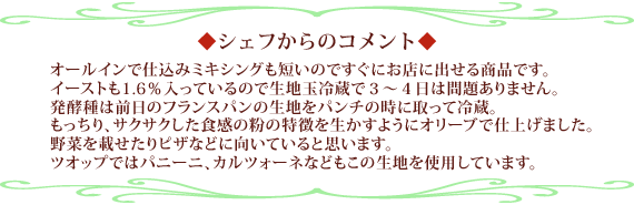 オールインで仕込みミキシングも短いのですぐにお店に出せる商品です。イーストも１．６％入っているので生地玉冷蔵で３～４日は問題ありません。発酵種
は前日のフランスパンの生地をパンチの時に取って冷蔵。　もっちり、サクサクした食感の粉の特徴を生かすようにオリーブで仕上げました。野菜を載せたりピザなどに向いていると思います。自店ではパニーニ、カルツォーネなどもこの生地を使用しています。