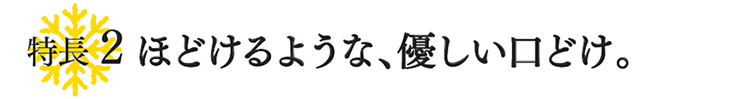 特徴2 ほどけるような、優しい口どけ。